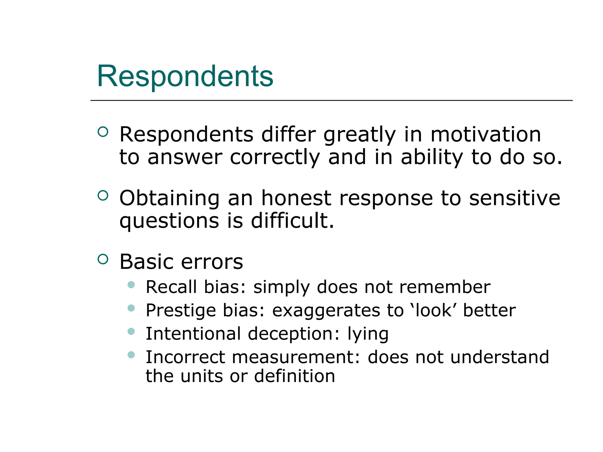 Respondents
 Respondents differ greatly in motivation
to answer correctly and in ability to do so.
 Obtaining an honest response to sensitive
questions is difficult.
 Basic errors
 Recall bias: simply does not remember
 Prestige bias: exaggerates to ‘look’ better
 Intentional deception: lying
 Incorrect measurement: does not understand
the units or definition
 