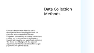 Data Collection
Methods
Various data collection methods can be
employed once the sampling process is set.
Common techniques include surveys,
interviews, observations, and experiments. Each
method has its strengths and weaknesses,
impacting the quality and type of data collected.
The choice should align with the research
objectives and the characteristics of the target
population for optimal results.
 