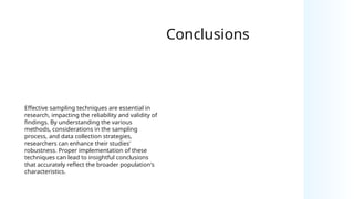 Conclusions
Effective sampling techniques are essential in
research, impacting the reliability and validity of
findings. By understanding the various
methods, considerations in the sampling
process, and data collection strategies,
researchers can enhance their studies'
robustness. Proper implementation of these
techniques can lead to insightful conclusions
that accurately reflect the broader population's
characteristics.
 
