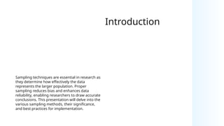 Introduction
Sampling techniques are essential in research as
they determine how effectively the data
represents the larger population. Proper
sampling reduces bias and enhances data
reliability, enabling researchers to draw accurate
conclusions. This presentation will delve into the
various sampling methods, their significance,
and best practices for implementation.
 