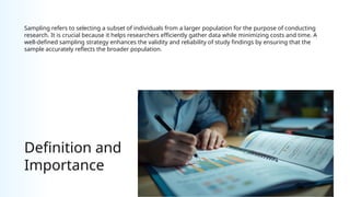 Definition and
Importance
Sampling refers to selecting a subset of individuals from a larger population for the purpose of conducting
research. It is crucial because it helps researchers efficiently gather data while minimizing costs and time. A
well-defined sampling strategy enhances the validity and reliability of study findings by ensuring that the
sample accurately reflects the broader population.
 