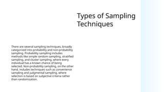 Types of Sampling
Techniques
There are several sampling techniques, broadly
categorized into probability and non-probability
sampling. Probability sampling includes
methods like simple random sampling, stratified
sampling, and cluster sampling, where every
individual has a known chance of being
selected. Non-probability sampling, on the other
hand, includes techniques such as convenience
sampling and judgmental sampling, where
selection is based on subjective criteria rather
than randomization.
 