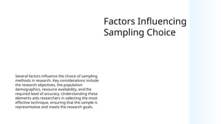 Factors Influencing
Sampling Choice
Several factors influence the choice of sampling
methods in research. Key considerations include
the research objectives, the population
demographics, resource availability, and the
required level of accuracy. Understanding these
elements aids researchers in selecting the most
effective technique, ensuring that the sample is
representative and meets the research goals.
 
