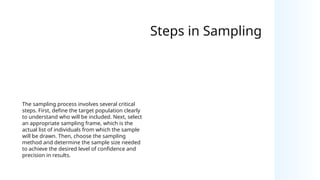 Steps in Sampling
The sampling process involves several critical
steps. First, define the target population clearly
to understand who will be included. Next, select
an appropriate sampling frame, which is the
actual list of individuals from which the sample
will be drawn. Then, choose the sampling
method and determine the sample size needed
to achieve the desired level of confidence and
precision in results.
 