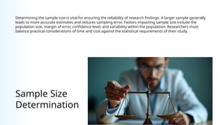 Sample Size
Determination
Determining the sample size is vital for ensuring the reliability of research findings. A larger sample generally
leads to more accurate estimates and reduces sampling error. Factors impacting sample size include the
population size, margin of error, confidence level, and variability within the population. Researchers must
balance practical considerations of time and cost against the statistical requirements of their study.
 