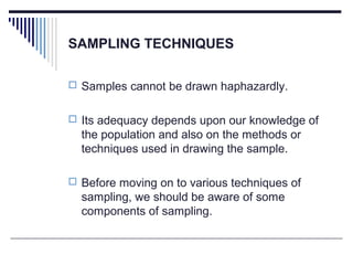SAMPLING TECHNIQUES
 Samples cannot be drawn haphazardly.
 Its adequacy depends upon our knowledge of
the population and also on the methods or
techniques used in drawing the sample.
 Before moving on to various techniques of
sampling, we should be aware of some
components of sampling.
 