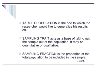 TARGET POPULATION is the one to which the
researcher would like to generalize his results
on.
 SAMPLING TRAIT acts as a base of taking out
the sample out of the population. It may be
quantitative or qualitative.
 SAMPLING FRACTION is the proportion of the
total population to be included in the sample.
…cont.
 