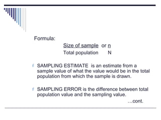 Formula:
Size of sample or n
Total population N
 SAMPLING ESTIMATE is an estimate from a
sample value of what the value would be in the total
population from which the sample is drawn.
 SAMPLING ERROR is the difference between total
population value and the sampling value.
…cont.
 