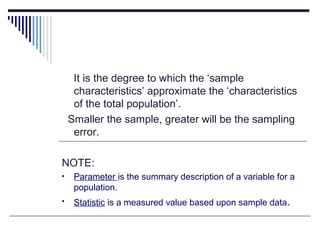 It is the degree to which the ‘sample
characteristics’ approximate the ‘characteristics
of the total population’.
Smaller the sample, greater will be the sampling
error.
NOTE:
• Parameter is the summary description of a variable for a
population.
• Statistic is a measured value based upon sample data.
 