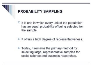 PROBABILITY SAMPLING
 It is one in which every unit of the population
has an equal probability of being selected for
the sample.
 It offers a high degree of representativeness.
 Today, it remains the primary method for
selecting large, representative samples for
social science and business researches.
 