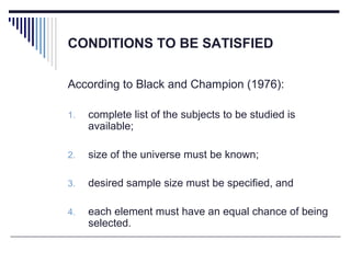 CONDITIONS TO BE SATISFIED
According to Black and Champion (1976):
1. complete list of the subjects to be studied is
available;
2. size of the universe must be known;
3. desired sample size must be specified, and
4. each element must have an equal chance of being
selected.
 