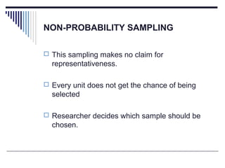 NON-PROBABILITY SAMPLING
 This sampling makes no claim for
representativeness.
 Every unit does not get the chance of being
selected
 Researcher decides which sample should be
chosen.
 