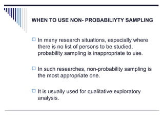 WHEN TO USE NON- PROBABILIYTY SAMPLING
 In many research situations, especially where
there is no list of persons to be studied,
probability sampling is inappropriate to use.
 In such researches, non-probability sampling is
the most appropriate one.
 It is usually used for qualitative exploratory
analysis.
 