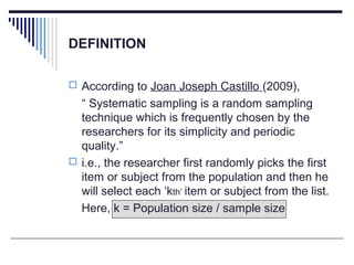 DEFINITION
 According to Joan Joseph Castillo (2009),
“ Systematic sampling is a random sampling
technique which is frequently chosen by the
researchers for its simplicity and periodic
quality.”
 i.e., the researcher first randomly picks the first
item or subject from the population and then he
will select each ‘kth’ item or subject from the list.
Here, k = Population size / sample size
 