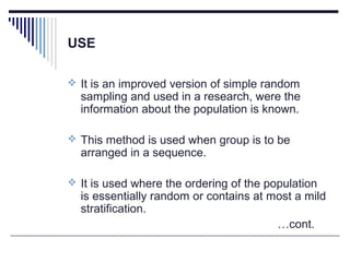 USE
 It is an improved version of simple random
sampling and used in a research, were the
information about the population is known.
 This method is used when group is to be
arranged in a sequence.
 It is used where the ordering of the population
is essentially random or contains at most a mild
stratification.
…cont.
 