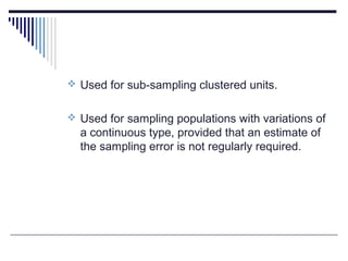  Used for sub-sampling clustered units.
 Used for sampling populations with variations of
a continuous type, provided that an estimate of
the sampling error is not regularly required.
 