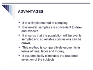 ADVANTAGES
 It is a simple method of sampling.
 Systematic samples are convenient to draw
and execute.
 It ensures that the population will be evenly
sampled and so reliable conclusions can be
drawn.
 This method is comparatively economic in
terms of time, labor and money.
 It systematically eliminates the clustered
selection of the subjects.
 