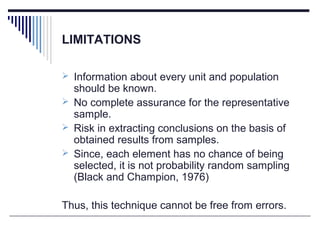 LIMITATIONS
 Information about every unit and population
should be known.
 No complete assurance for the representative
sample.
 Risk in extracting conclusions on the basis of
obtained results from samples.
 Since, each element has no chance of being
selected, it is not probability random sampling
(Black and Champion, 1976)
Thus, this technique cannot be free from errors.
 