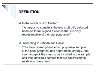 DEFINITION
 In the words of J.P. Guilford:
“ A purposive sample is the one arbitrarily selected
because there is good evidence that it is very
representative of the total population.”
 According to Jahoda and Cook:
“The basic assumption behind purposive sampling
is the good judgment and appropriate strategy, one
can hand-pick the class to be included in the sample
and thus develops sample that are satisfactory in
relation to one’s need.
 