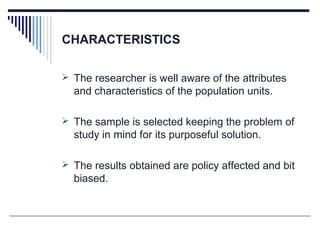 CHARACTERISTICS
 The researcher is well aware of the attributes
and characteristics of the population units.
 The sample is selected keeping the problem of
study in mind for its purposeful solution.
 The results obtained are policy affected and bit
biased.
 