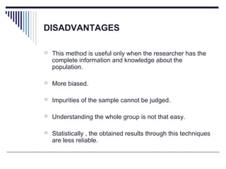 DISADVANTAGES
 This method is useful only when the researcher has the
complete information and knowledge about the
population.
 More biased.
 Impurities of the sample cannot be judged.
 Understanding the whole group is not that easy.
 Statistically , the obtained results through this techniques
are less reliable.
 