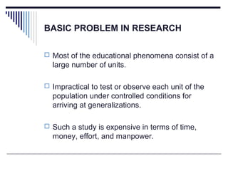 BASIC PROBLEM IN RESEARCH
 Most of the educational phenomena consist of a
large number of units.
 Impractical to test or observe each unit of the
population under controlled conditions for
arriving at generalizations.
 Such a study is expensive in terms of time,
money, effort, and manpower.
 