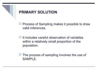 PRIMARY SOLUTION
 Process of Sampling makes it possible to draw
valid inferences.
 It includes careful observation of variables
within a relatively small proportion of the
population.
 The process of sampling involves the use of
SAMPLE.
 