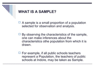 WHAT IS A SAMPLE?
 A sample is a small proportion of a population
selected for observation and analysis.
 By observing the characteristics of the sample,
one can make inferences about the
characteristics othe population from which it is
drawn.
 For example, if all public schools teachers
represent a Population, the teachers of public
schools at Indore, may be taken as Sample.
 