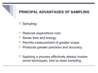 PRINCIPAL ADVANTAGES OF SAMPLING
 Sampling-
 Reduces expenditure cost.
 Saves time and energy.
 Permits measurement of greater scope.
 Produces greater precision and accuracy.
 Applying a process effectively always involve
some techniques, and so does sampling.
 