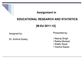 Assignment in
EDUCATIONAL RESEARCH AND STATISTICS
[M.Ed 2011-12]
Assigned by:
Dr. Archna Dubey
Presented by:
• Neeraj Singh
• Rekha Boriwal
• Siddhi Sood
• Varsha Kapse
 