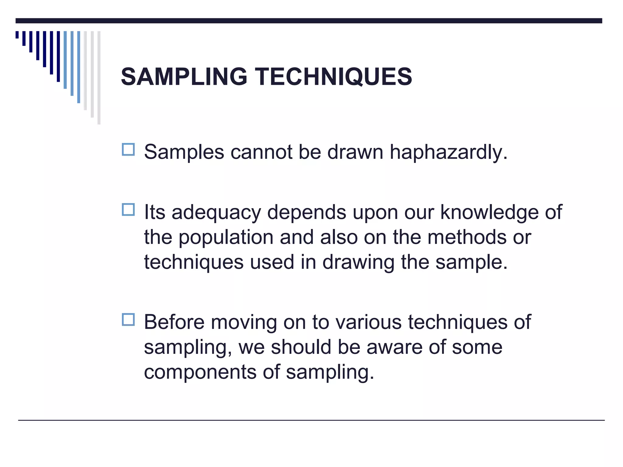 SAMPLING TECHNIQUES
 Samples cannot be drawn haphazardly.
 Its adequacy depends upon our knowledge of
the population and also on the methods or
techniques used in drawing the sample.
 Before moving on to various techniques of
sampling, we should be aware of some
components of sampling.
 