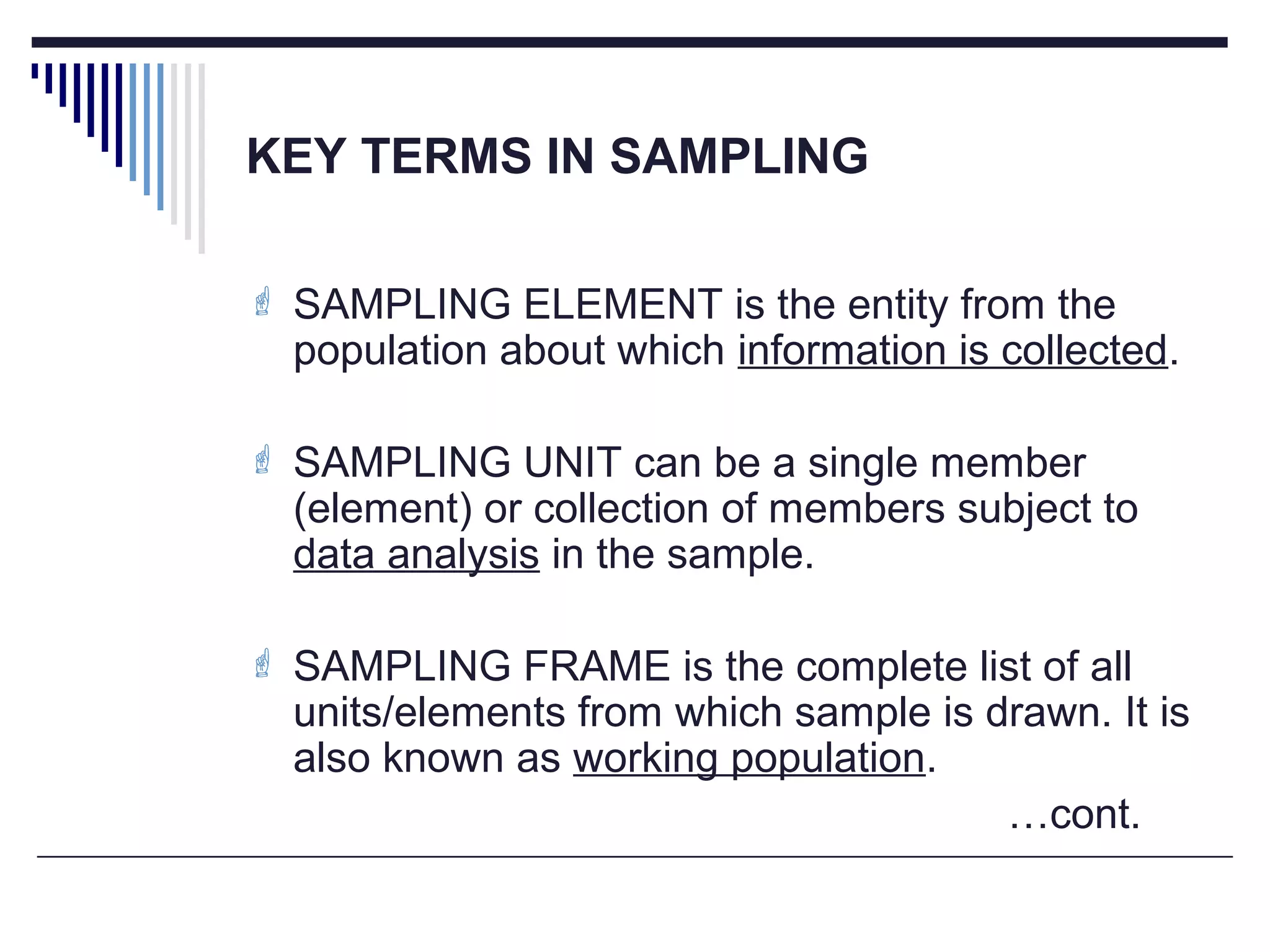 KEY TERMS IN SAMPLING
 SAMPLING ELEMENT is the entity from the
population about which information is collected.
 SAMPLING UNIT can be a single member
(element) or collection of members subject to
data analysis in the sample.
 SAMPLING FRAME is the complete list of all
units/elements from which sample is drawn. It is
also known as working population.
…cont.
 