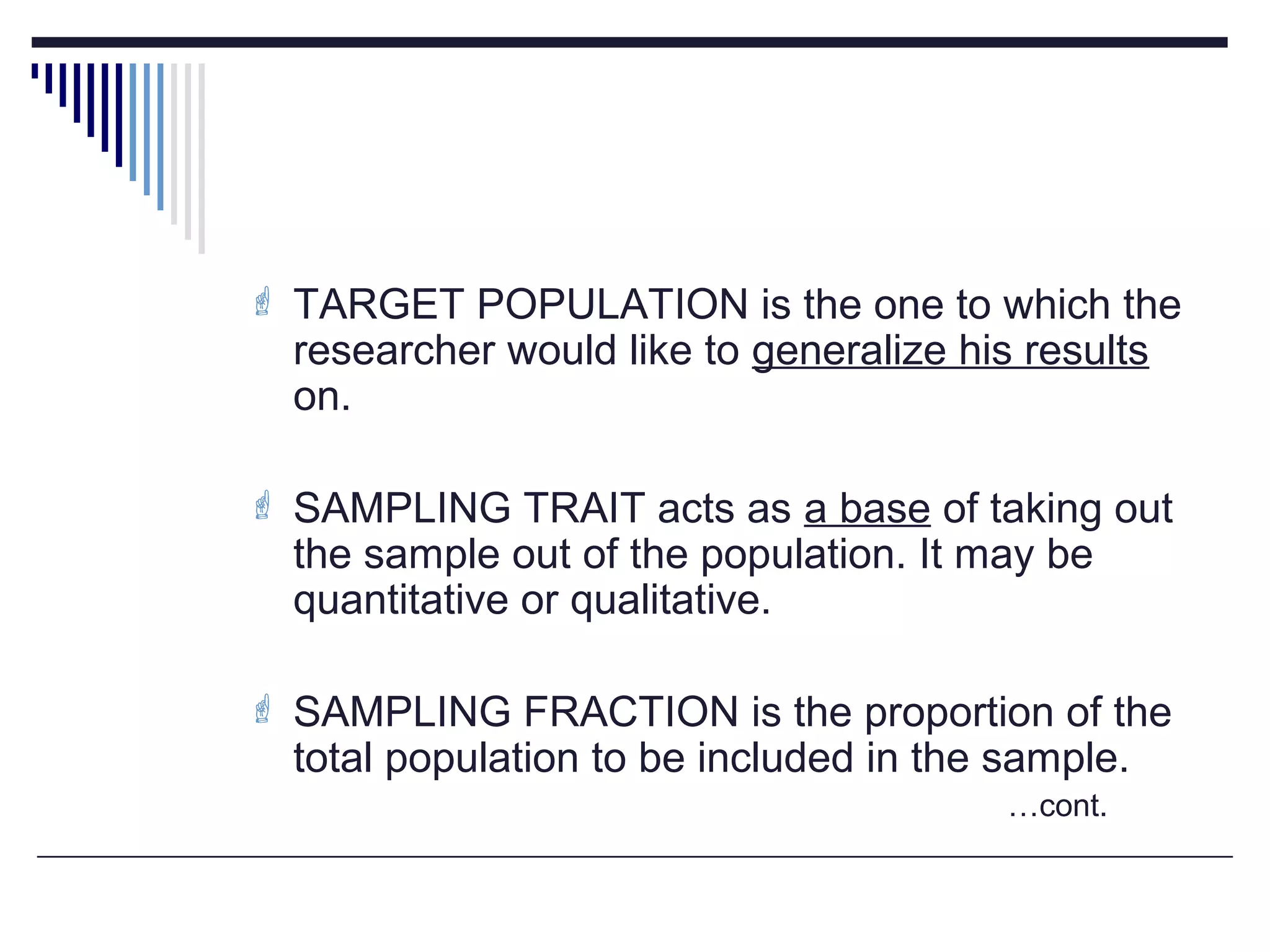  TARGET POPULATION is the one to which the
researcher would like to generalize his results
on.
 SAMPLING TRAIT acts as a base of taking out
the sample out of the population. It may be
quantitative or qualitative.
 SAMPLING FRACTION is the proportion of the
total population to be included in the sample.
…cont.
 