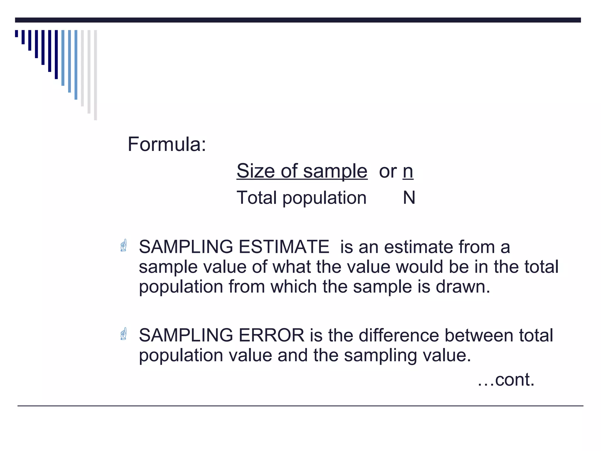 Formula:
Size of sample or n
Total population N
 SAMPLING ESTIMATE is an estimate from a
sample value of what the value would be in the total
population from which the sample is drawn.
 SAMPLING ERROR is the difference between total
population value and the sampling value.
…cont.
 