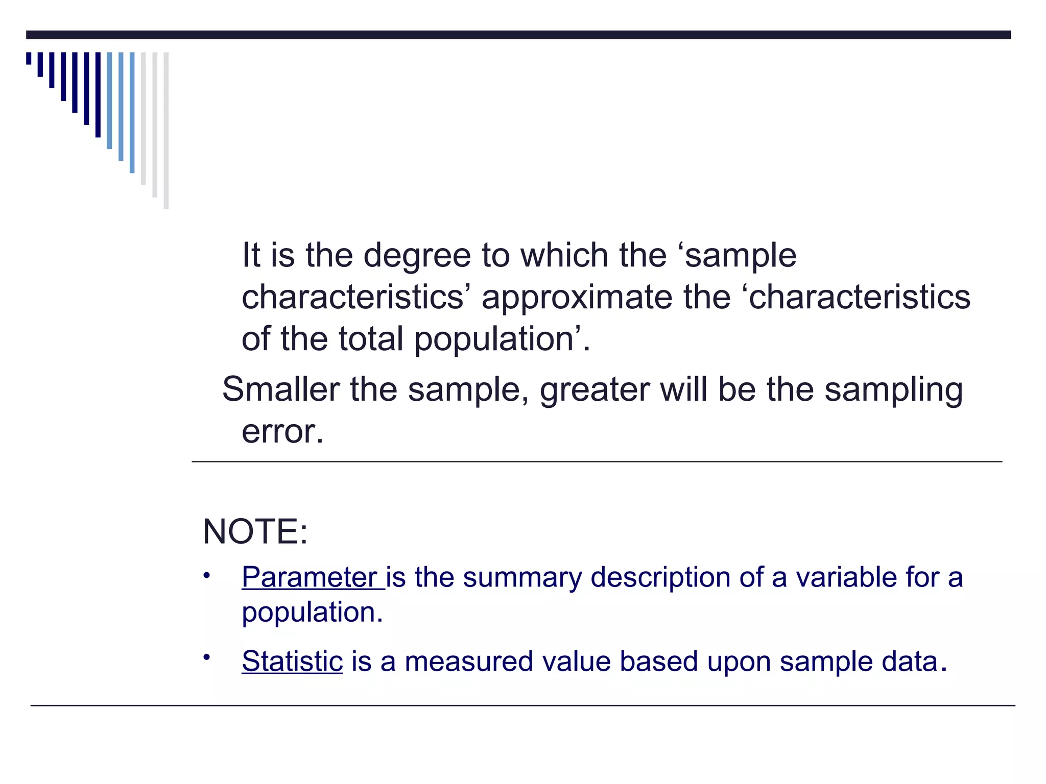 It is the degree to which the ‘sample
characteristics’ approximate the ‘characteristics
of the total population’.
Smaller the sample, greater will be the sampling
error.
NOTE:
• Parameter is the summary description of a variable for a
population.
• Statistic is a measured value based upon sample data.
 