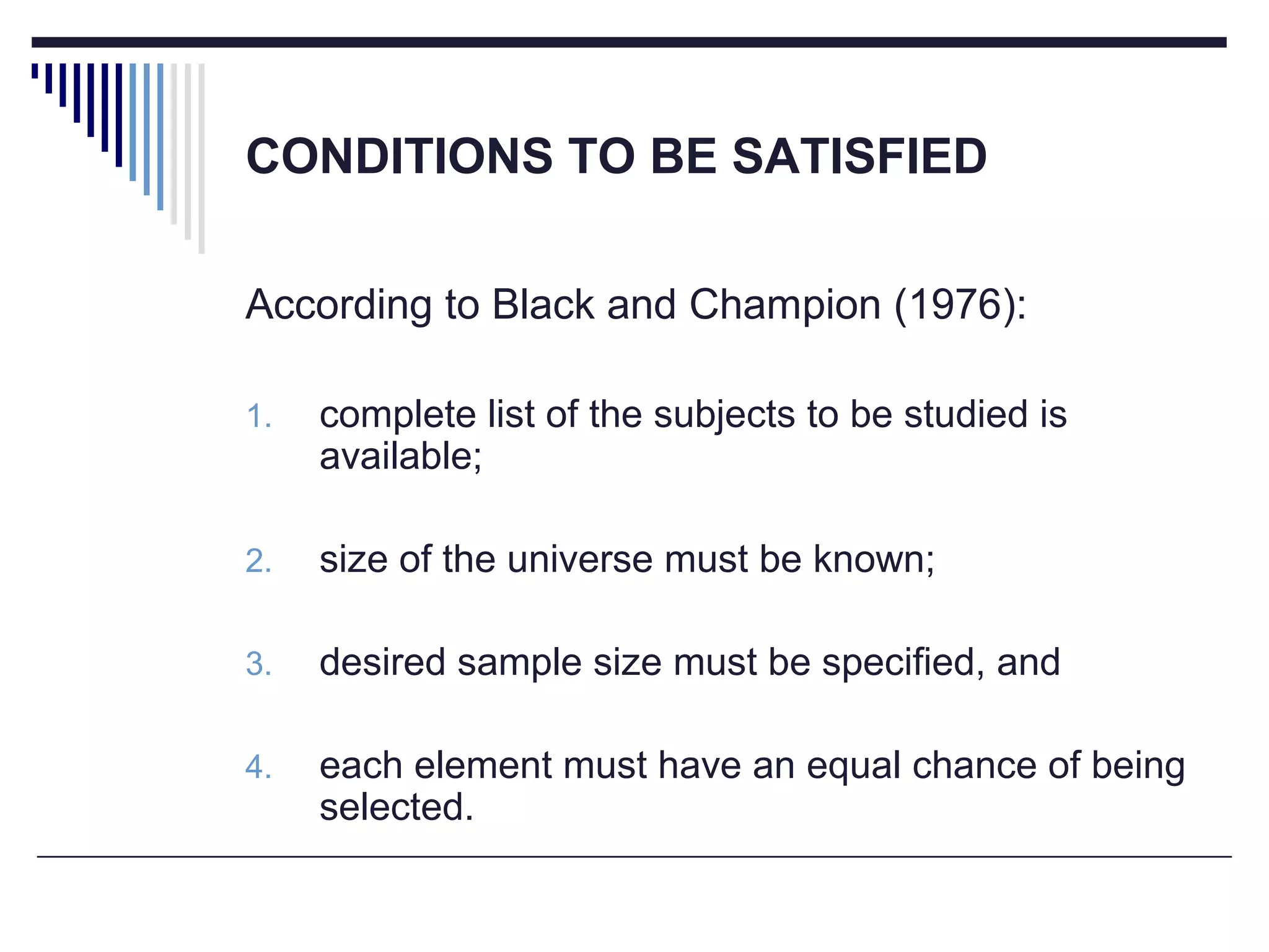 CONDITIONS TO BE SATISFIED
According to Black and Champion (1976):
1. complete list of the subjects to be studied is
available;
2. size of the universe must be known;
3. desired sample size must be specified, and
4. each element must have an equal chance of being
selected.
 