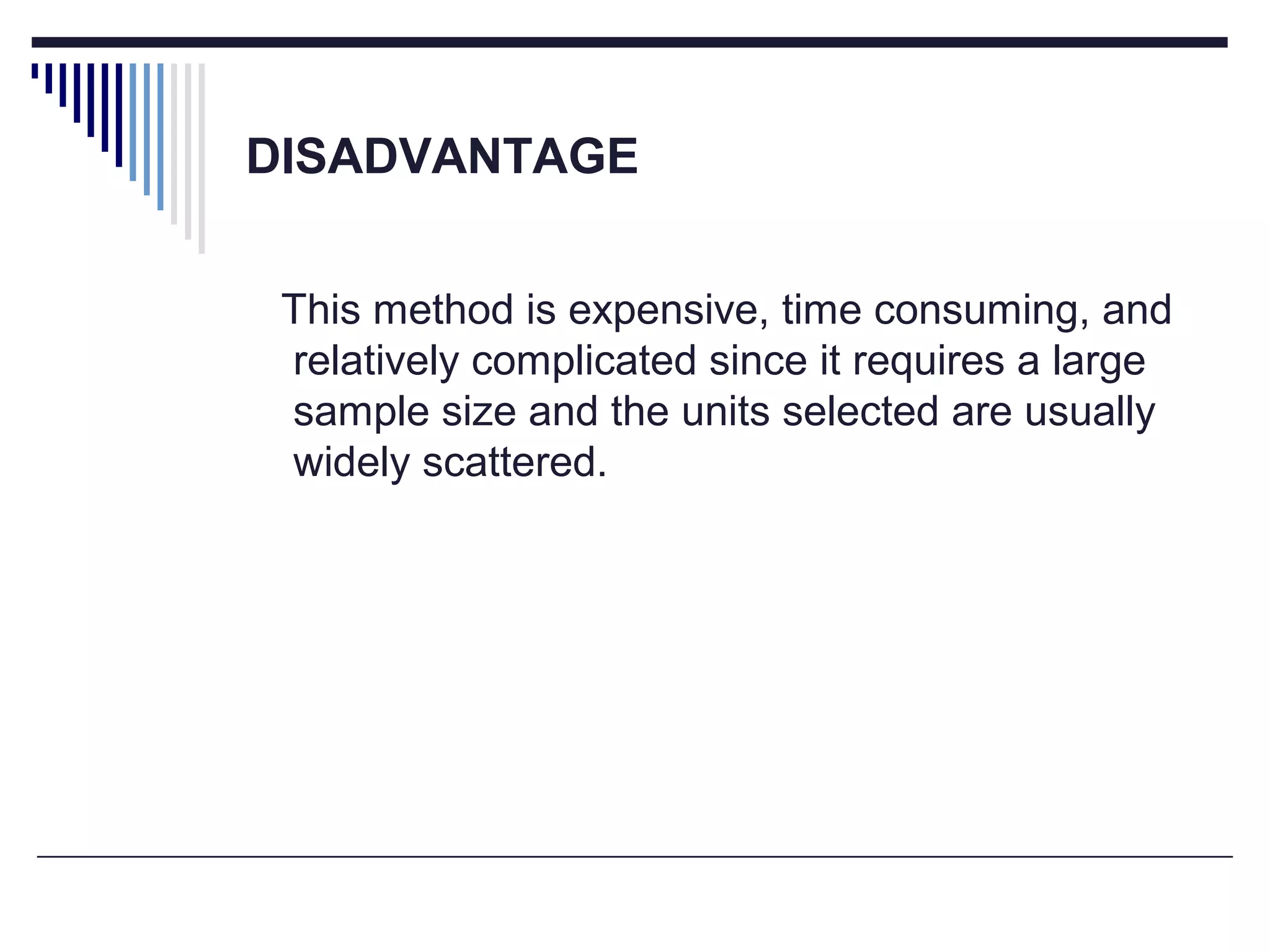 DISADVANTAGE
This method is expensive, time consuming, and
relatively complicated since it requires a large
sample size and the units selected are usually
widely scattered.
 