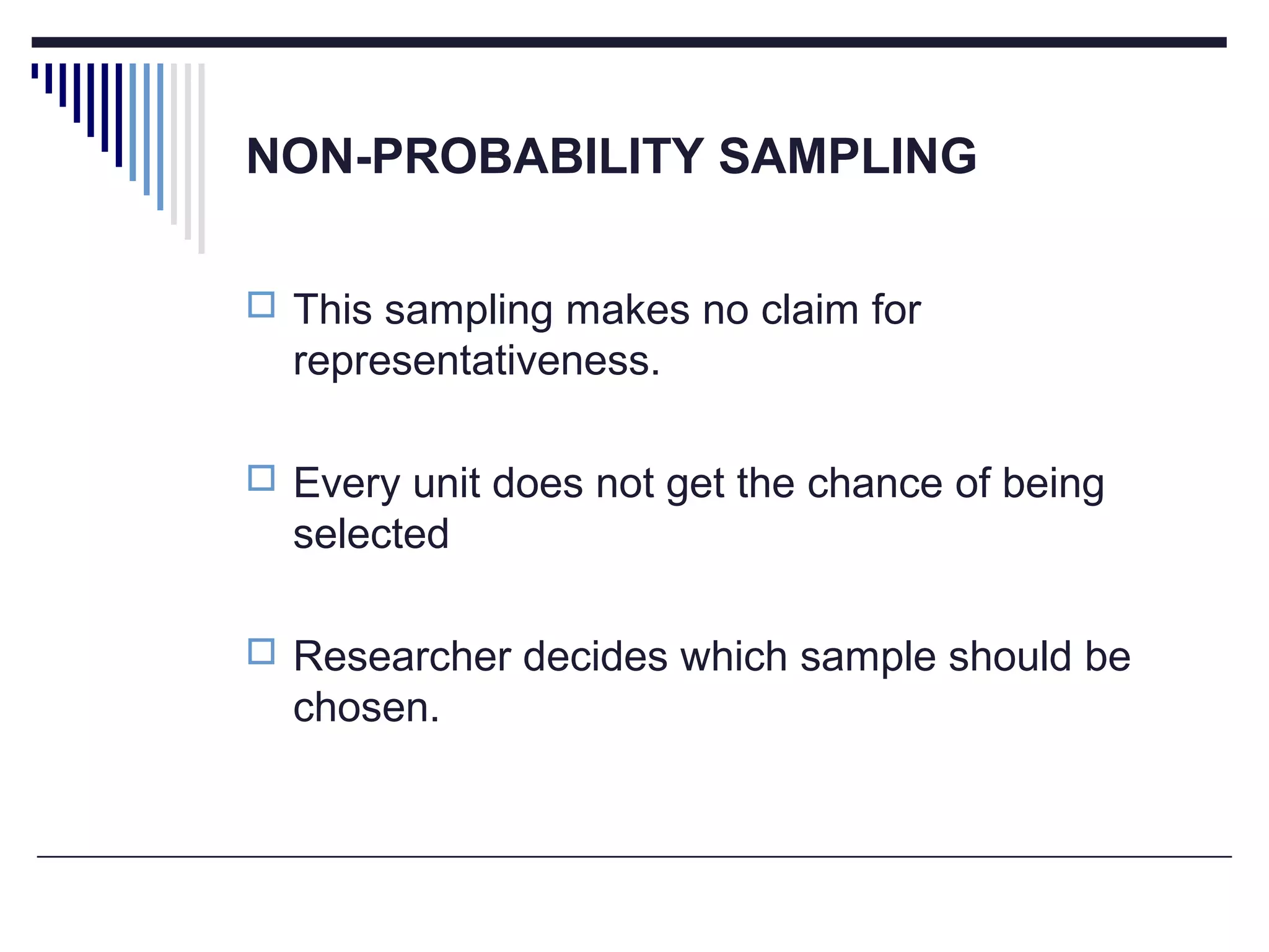NON-PROBABILITY SAMPLING
 This sampling makes no claim for
representativeness.
 Every unit does not get the chance of being
selected
 Researcher decides which sample should be
chosen.
 