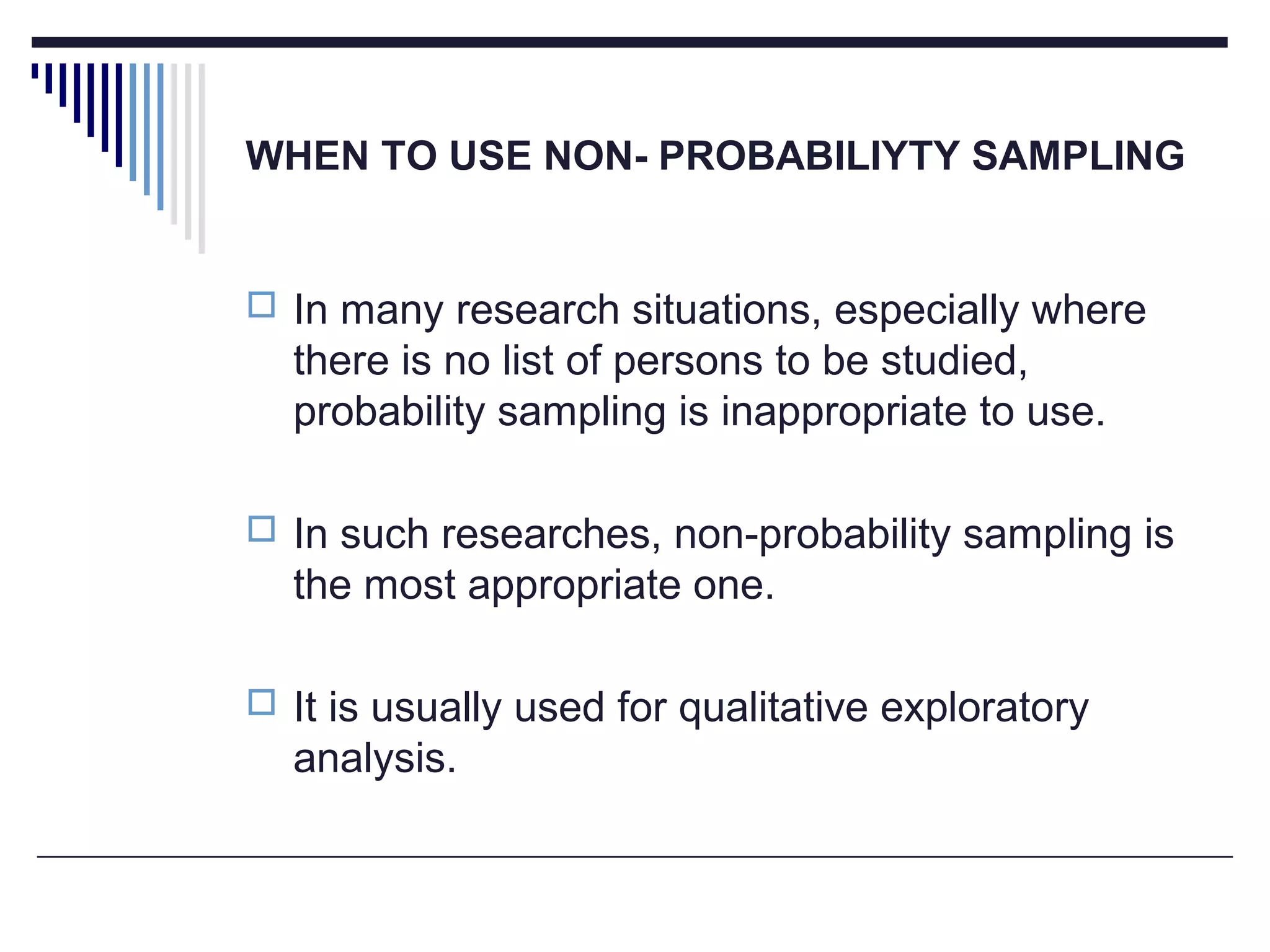 WHEN TO USE NON- PROBABILIYTY SAMPLING
 In many research situations, especially where
there is no list of persons to be studied,
probability sampling is inappropriate to use.
 In such researches, non-probability sampling is
the most appropriate one.
 It is usually used for qualitative exploratory
analysis.
 