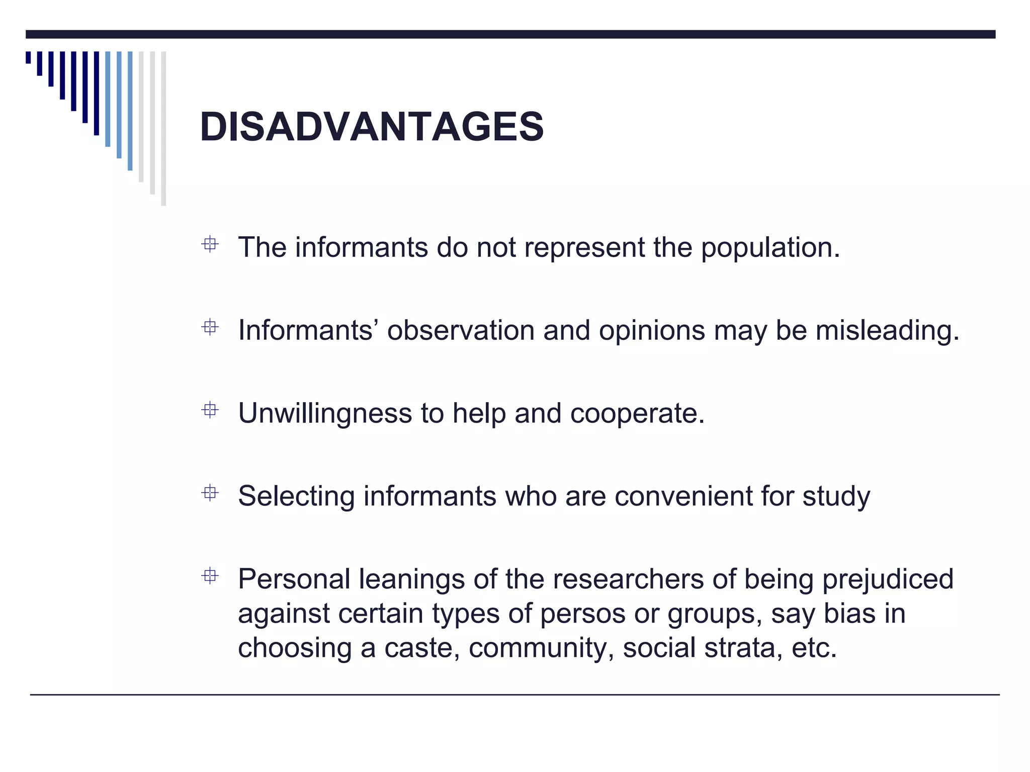 DISADVANTAGES
 The informants do not represent the population.
 Informants’ observation and opinions may be misleading.
 Unwillingness to help and cooperate.
 Selecting informants who are convenient for study
 Personal leanings of the researchers of being prejudiced
against certain types of persos or groups, say bias in
choosing a caste, community, social strata, etc.
 