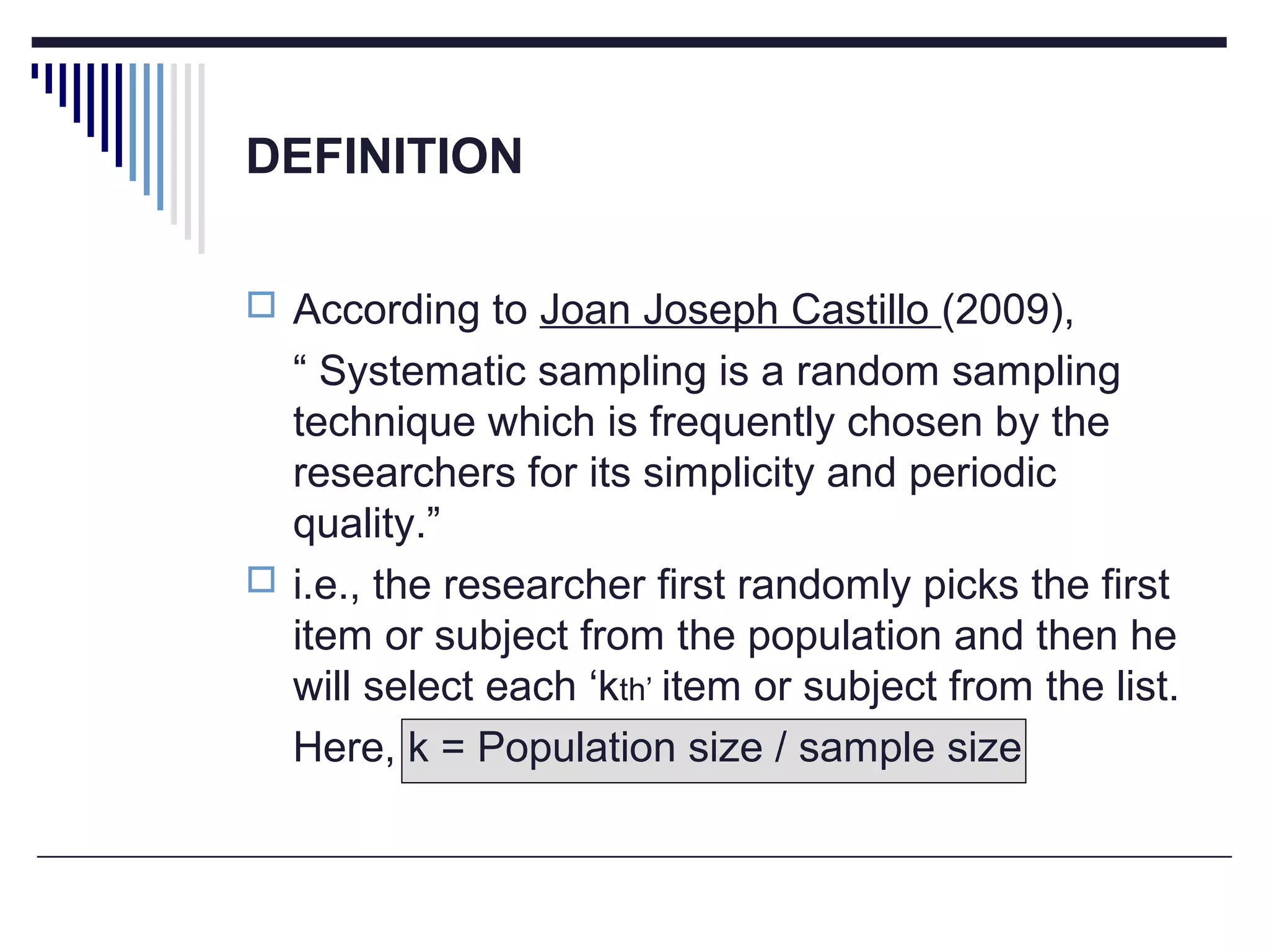 DEFINITION
 According to Joan Joseph Castillo (2009),
“ Systematic sampling is a random sampling
technique which is frequently chosen by the
researchers for its simplicity and periodic
quality.”
 i.e., the researcher first randomly picks the first
item or subject from the population and then he
will select each ‘kth’ item or subject from the list.
Here, k = Population size / sample size
 