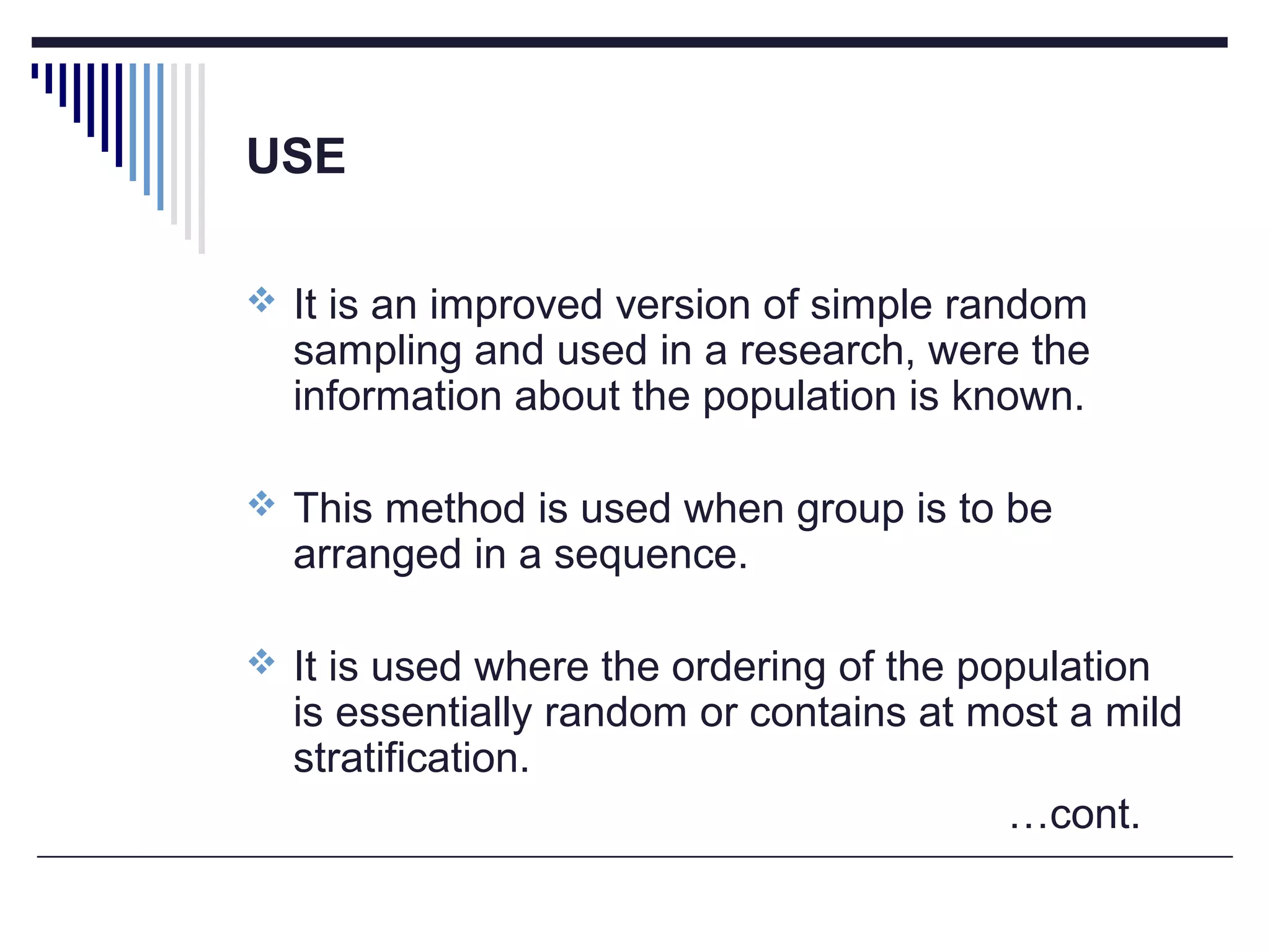 USE
 It is an improved version of simple random
sampling and used in a research, were the
information about the population is known.
 This method is used when group is to be
arranged in a sequence.
 It is used where the ordering of the population
is essentially random or contains at most a mild
stratification.
…cont.
 