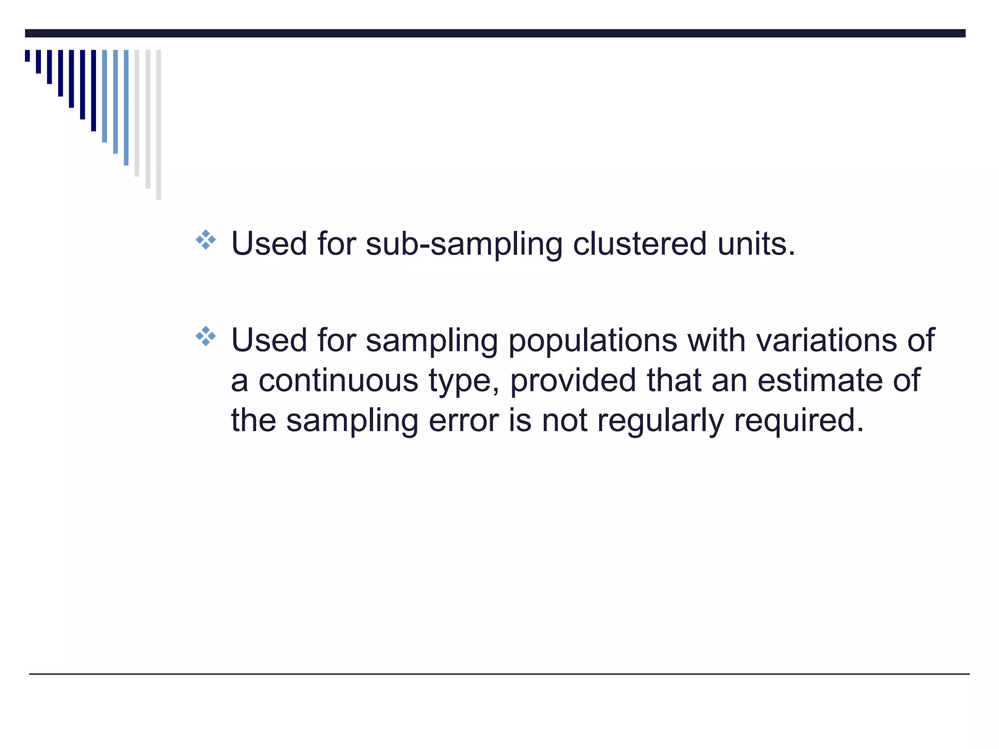  Used for sub-sampling clustered units.
 Used for sampling populations with variations of
a continuous type, provided that an estimate of
the sampling error is not regularly required.
 