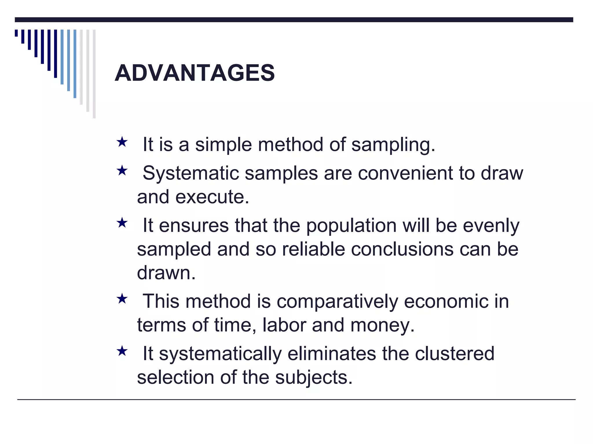 ADVANTAGES
 It is a simple method of sampling.
 Systematic samples are convenient to draw
and execute.
 It ensures that the population will be evenly
sampled and so reliable conclusions can be
drawn.
 This method is comparatively economic in
terms of time, labor and money.
 It systematically eliminates the clustered
selection of the subjects.
 