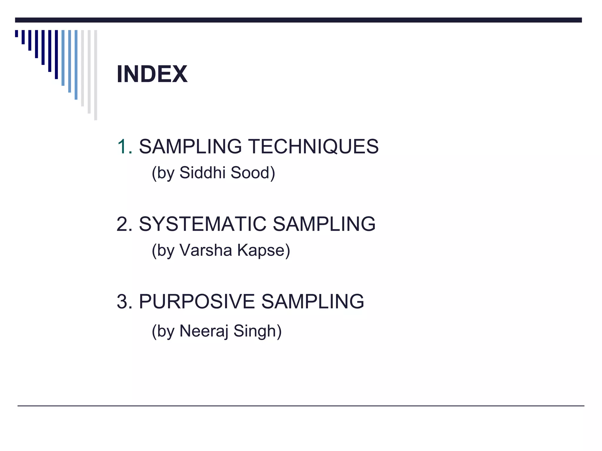 INDEX
1. SAMPLING TECHNIQUES
(by Siddhi Sood)
2. SYSTEMATIC SAMPLING
(by Varsha Kapse)
3. PURPOSIVE SAMPLING
(by Neeraj Singh)
 