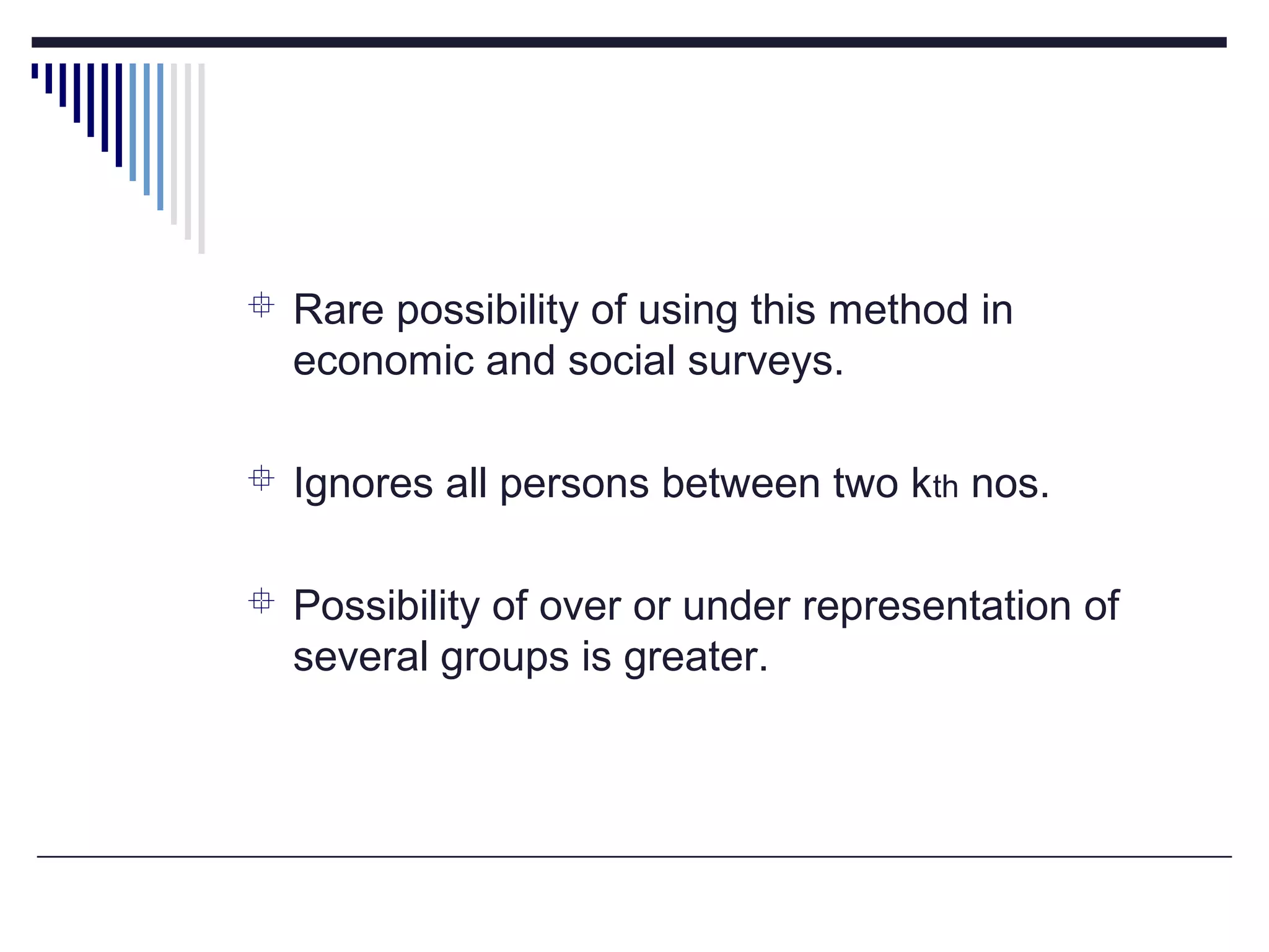  Rare possibility of using this method in
economic and social surveys.
 Ignores all persons between two kth nos.
 Possibility of over or under representation of
several groups is greater.
 