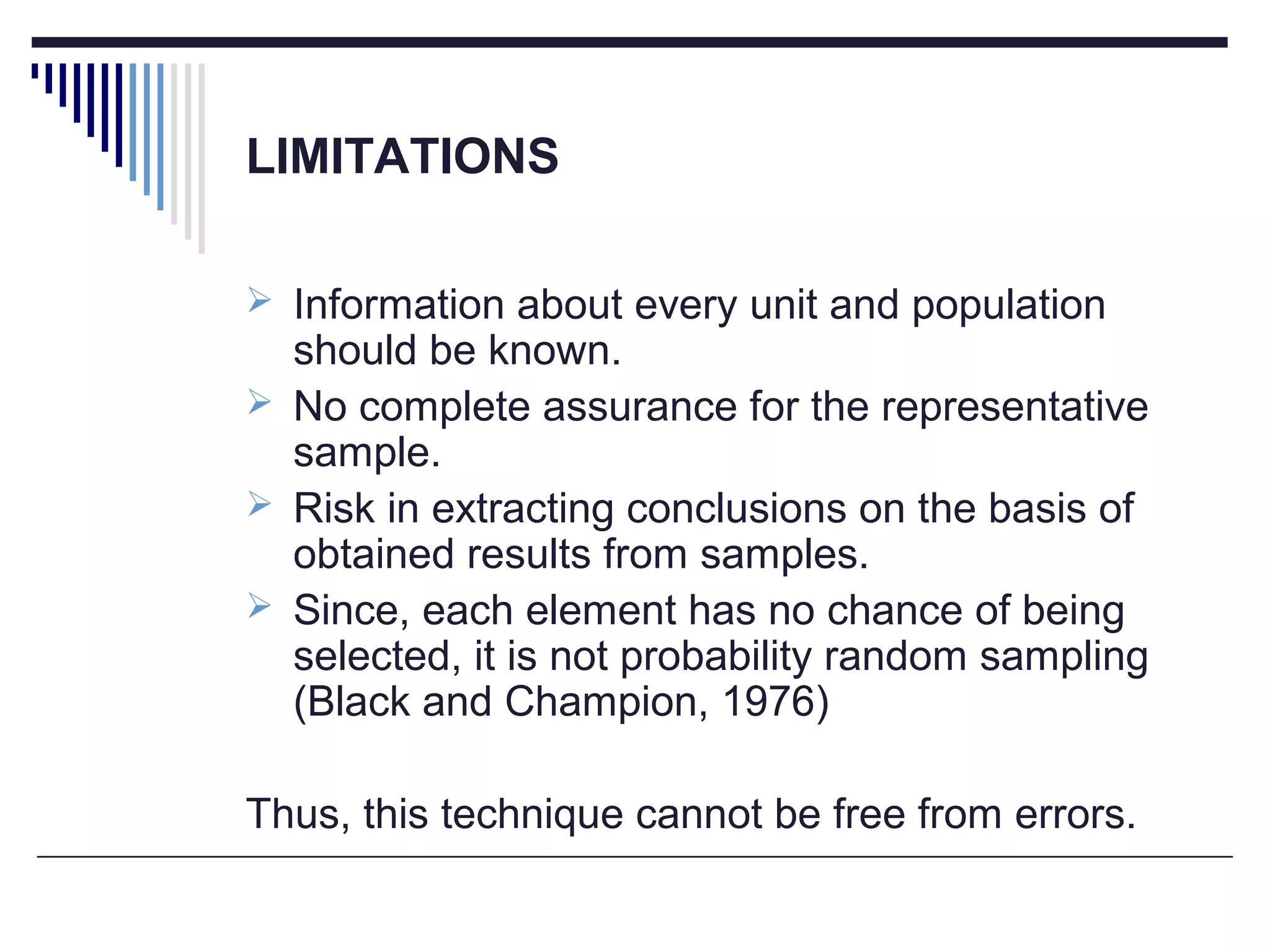 LIMITATIONS
 Information about every unit and population
should be known.
 No complete assurance for the representative
sample.
 Risk in extracting conclusions on the basis of
obtained results from samples.
 Since, each element has no chance of being
selected, it is not probability random sampling
(Black and Champion, 1976)
Thus, this technique cannot be free from errors.
 