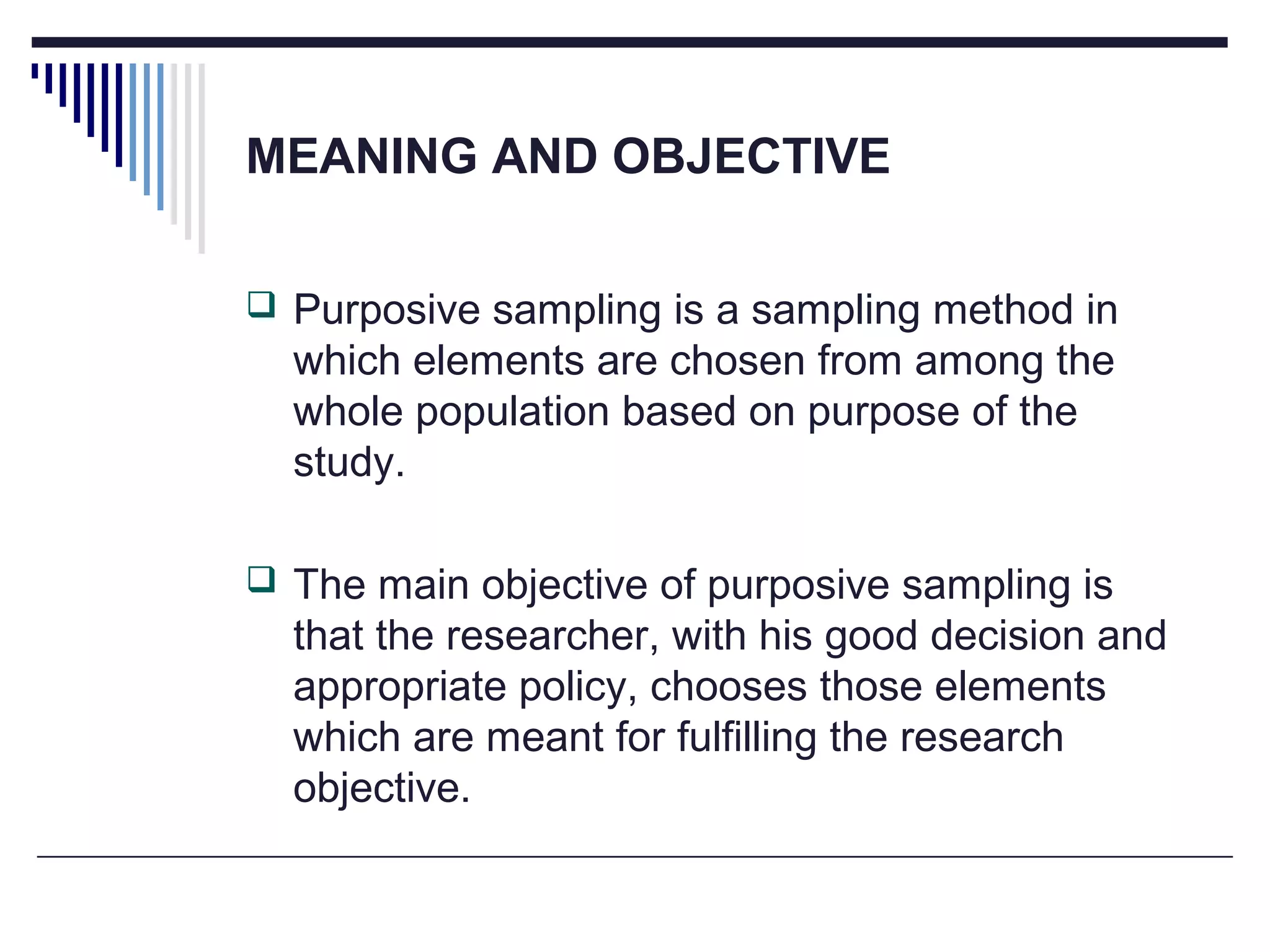 MEANING AND OBJECTIVE
 Purposive sampling is a sampling method in
which elements are chosen from among the
whole population based on purpose of the
study.
 The main objective of purposive sampling is
that the researcher, with his good decision and
appropriate policy, chooses those elements
which are meant for fulfilling the research
objective.
 