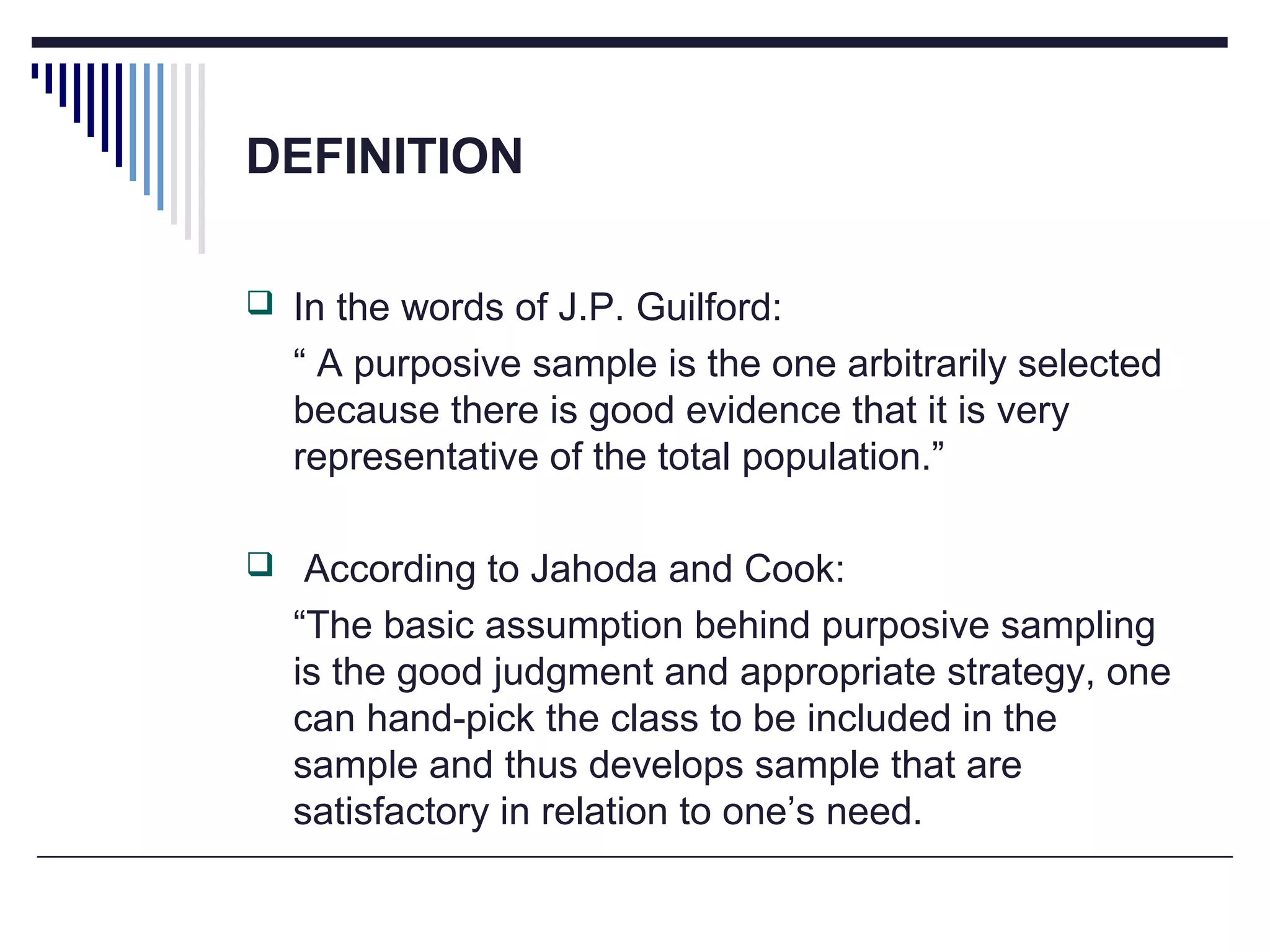 DEFINITION
 In the words of J.P. Guilford:
“ A purposive sample is the one arbitrarily selected
because there is good evidence that it is very
representative of the total population.”
 According to Jahoda and Cook:
“The basic assumption behind purposive sampling
is the good judgment and appropriate strategy, one
can hand-pick the class to be included in the
sample and thus develops sample that are
satisfactory in relation to one’s need.
 