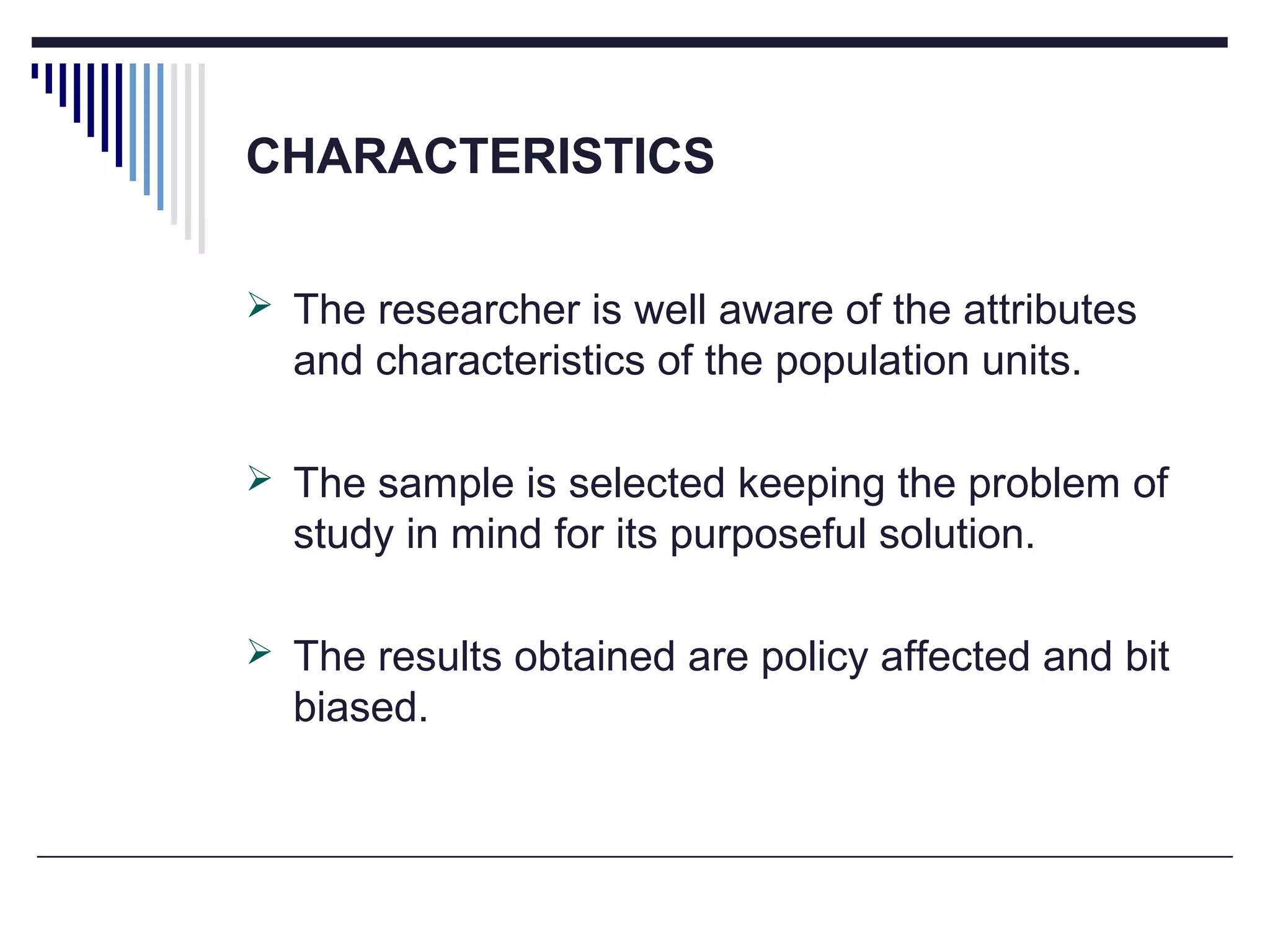 CHARACTERISTICS
 The researcher is well aware of the attributes
and characteristics of the population units.
 The sample is selected keeping the problem of
study in mind for its purposeful solution.
 The results obtained are policy affected and bit
biased.
 